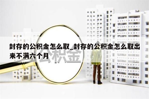 封存的公积金怎么取_封存的公积金怎么取出来不满六个月